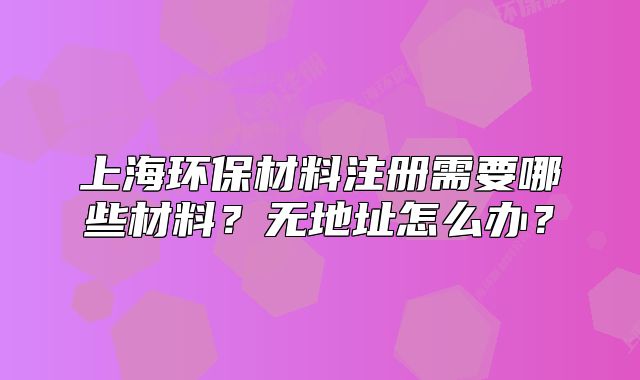 上海环保材料注册需要哪些材料?无地址怎么办?