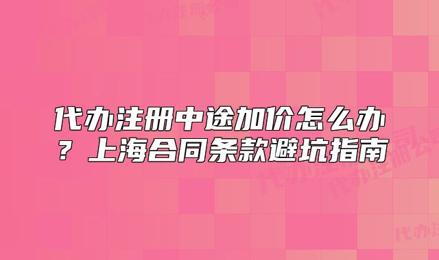 代办注册中途加价怎么办？上海合同条款避坑指南