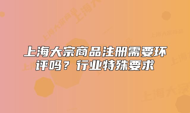 上海大宗商品注册需要环评吗?行业特殊要求