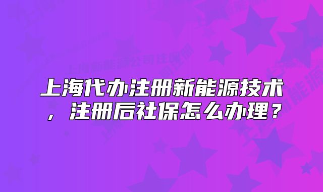 上海代办注册新能源技术,注册后社保怎么办理?