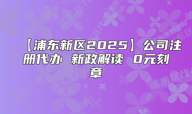【浦东新区2025】公司注册代办 新政解读 0元刻章