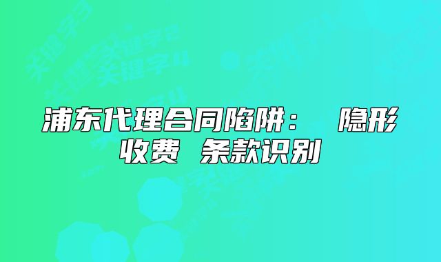 浦东代理合同陷阱: 隐形收费 条款识别