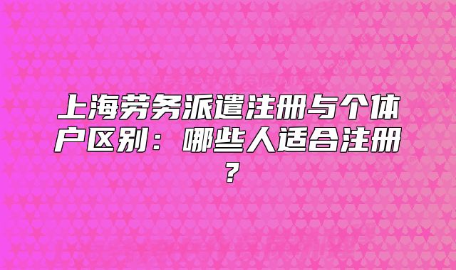 上海劳务派遣注册与个体户区别:哪些人适合注册?