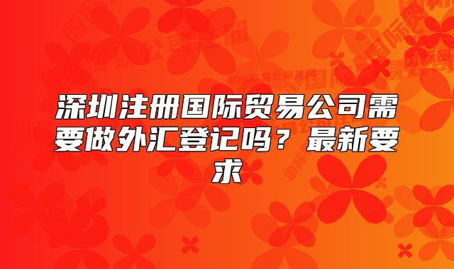 深圳注册国际贸易公司需要做外汇登记吗？最新要求