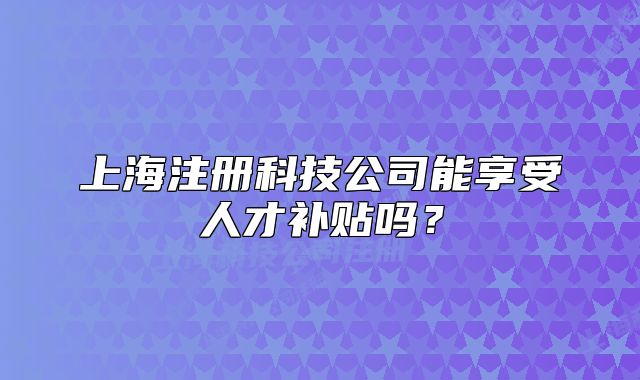 上海注册科技公司能享受人才补贴吗?