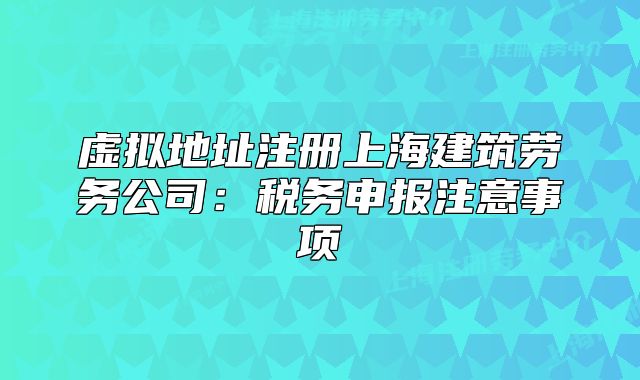 虚拟地址注册上海建筑劳务公司:税务申报注意事项