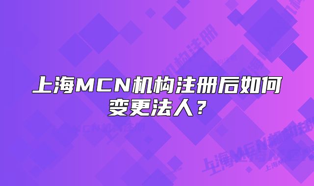 上海MCN机构注册后如何变更法人?