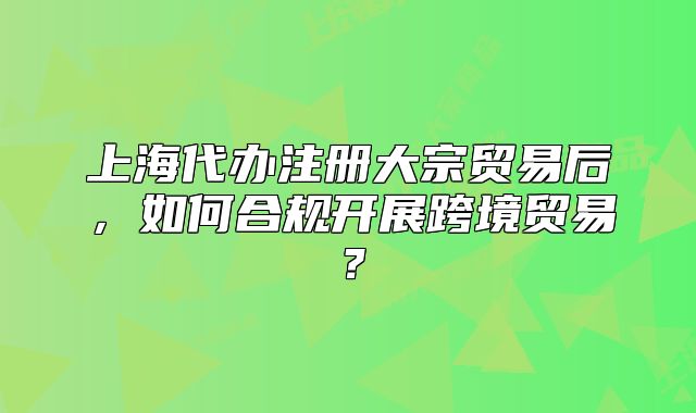 上海代办注册大宗贸易后,如何合规开展跨境贸易?