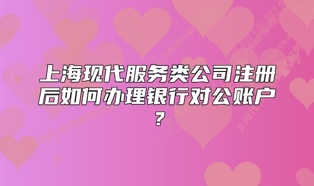 上海现代服务类公司注册后如何办理银行对公账户？