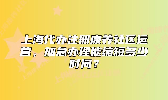 上海代办注册康养社区运营，加急办理能缩短多少时间？