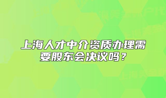 上海人才中介资质办理需要股东会决议吗?