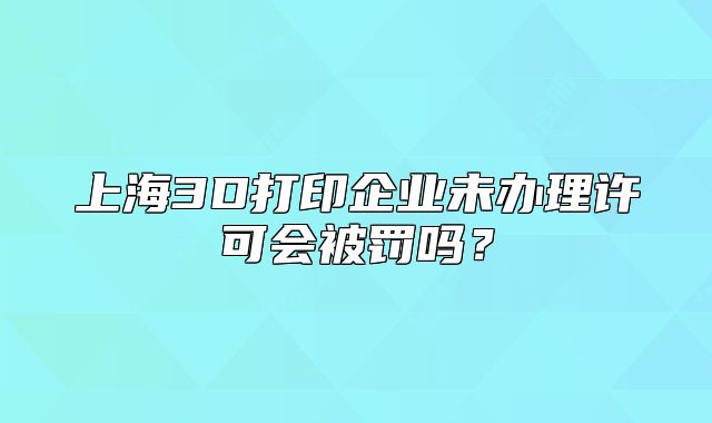 上海3D打印企业未办理许可会被罚吗?