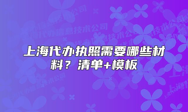 上海代办执照需要哪些材料?清单+模板