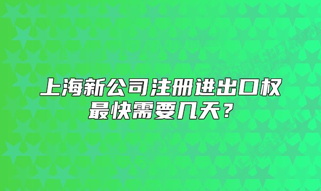 上海新公司注册进出口权最快需要几天?