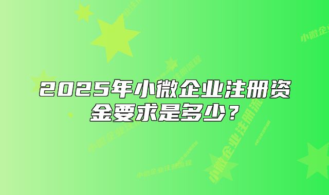 2025年小微企业注册资金要求是多少?