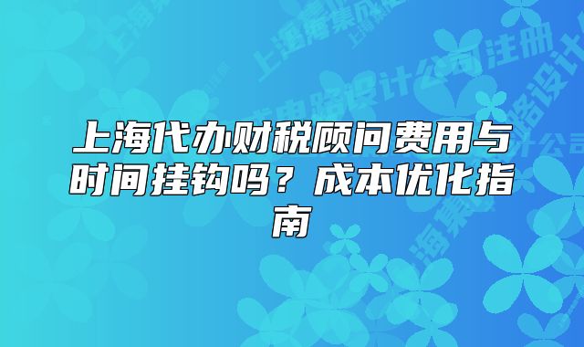 上海代办财税顾问费用与时间挂钩吗？成本优化指南