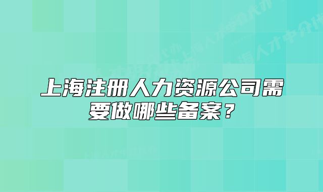 上海注册人力资源公司需要做哪些备案？