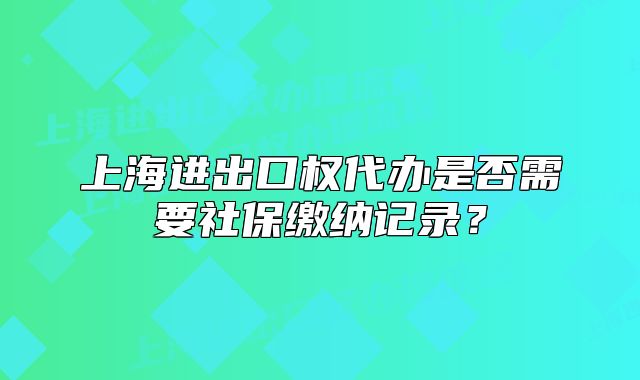 上海进出口权代办是否需要社保缴纳记录?