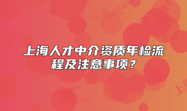 上海人才中介资质年检流程及注意事项?