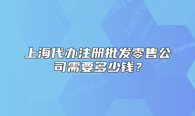 上海代办注册批发零售公司需要多少钱?