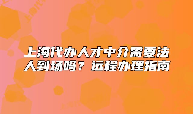 上海代办人才中介需要法人到场吗？远程办理指南