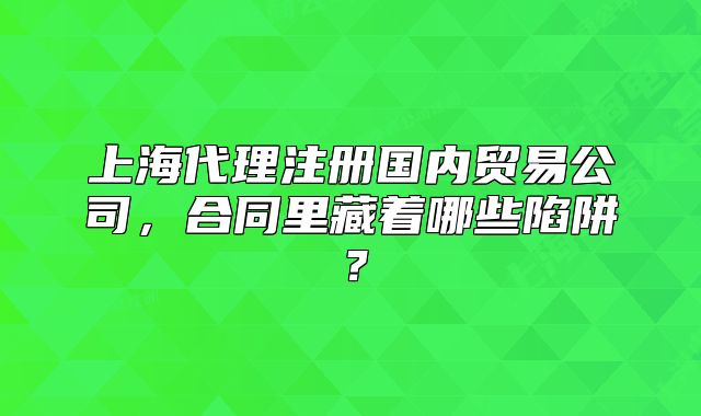 上海代理注册国内贸易公司，合同里藏着哪些陷阱？