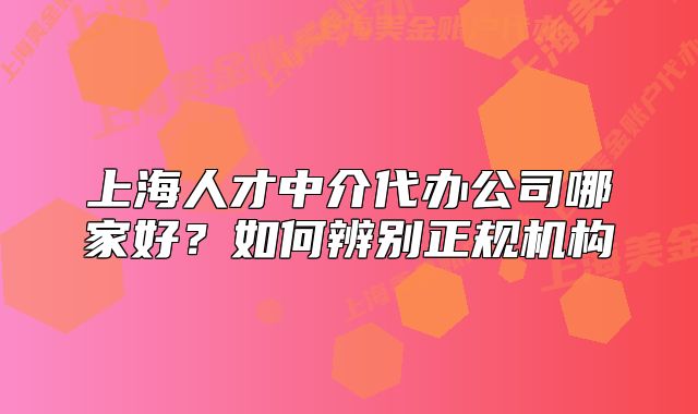 上海人才中介代办公司哪家好?如何辨别正规机构