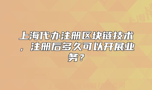 上海代办注册区块链技术,注册后多久可以开展业务?