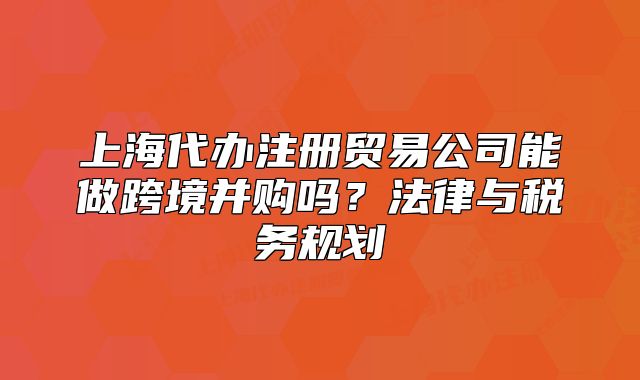 上海代办注册贸易公司能做跨境并购吗?法律与税务规划