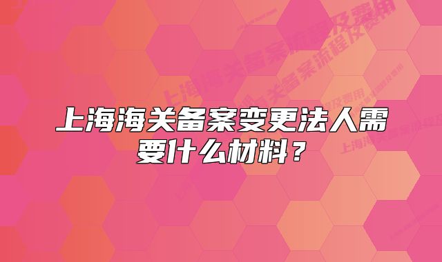 上海海关备案变更法人需要什么材料?