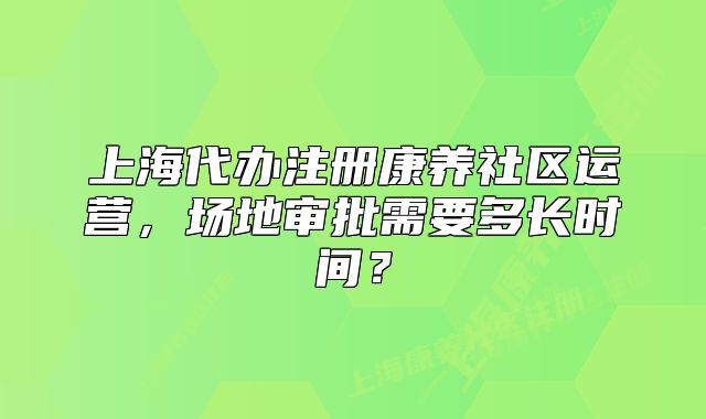 上海代办注册康养社区运营，场地审批需要多长时间？