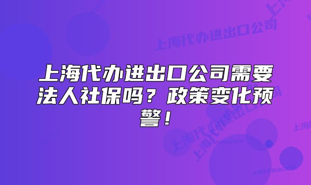 上海代办进出口公司需要法人社保吗?政策变化预警!