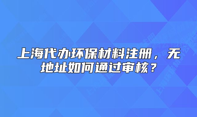 上海代办环保材料注册，无地址如何通过审核？