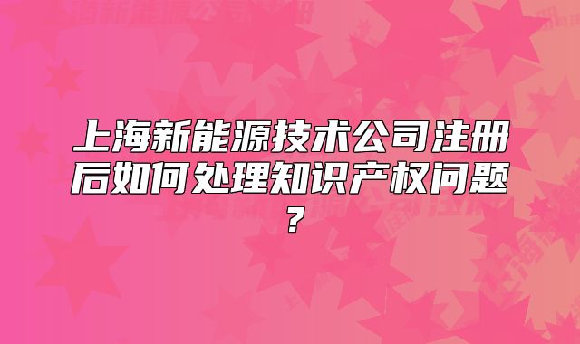 上海新能源技术公司注册后如何处理知识产权问题?