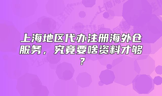 上海地区代办注册海外仓服务,究竟要啥资料才够?