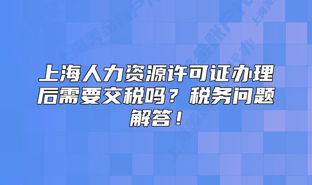 上海人力资源许可证办理后需要交税吗？税务问题解答！