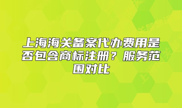 上海海关备案代办费用是否包含商标注册?服务范围对比
