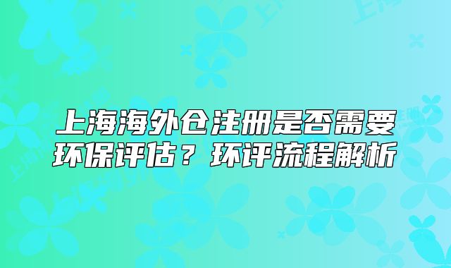 上海海外仓注册是否需要环保评估？环评流程解析