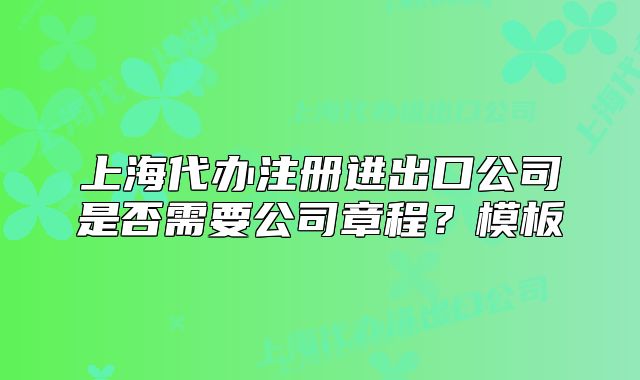 上海代办注册进出口公司是否需要公司章程?模板