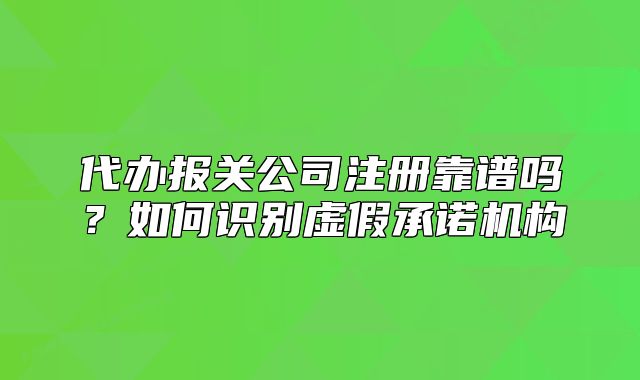 代办报关公司注册靠谱吗?如何识别虚假承诺机构
