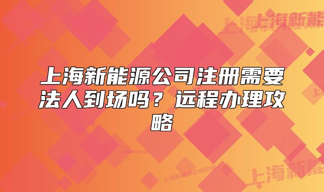 上海新能源公司注册需要法人到场吗?远程办理攻略