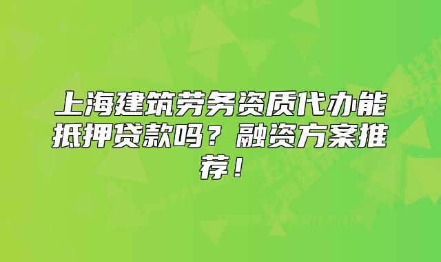 上海建筑劳务资质代办能抵押贷款吗?融资方案推荐!