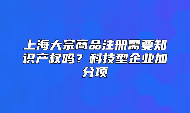 上海大宗商品注册需要知识产权吗?科技型企业加分项