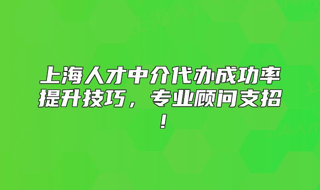 上海人才中介代办成功率提升技巧,专业顾问支招!