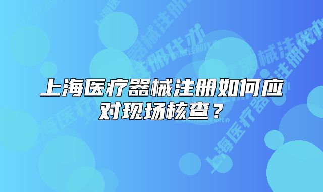 上海医疗器械注册如何应对现场核查?