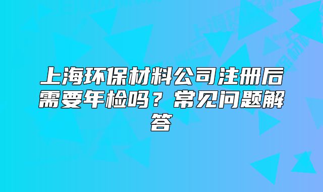 上海环保材料公司注册后需要年检吗？常见问题解答