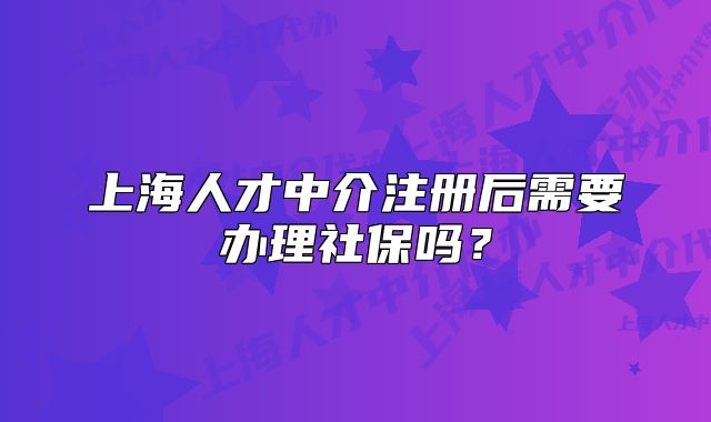上海人才中介注册后需要办理社保吗?
