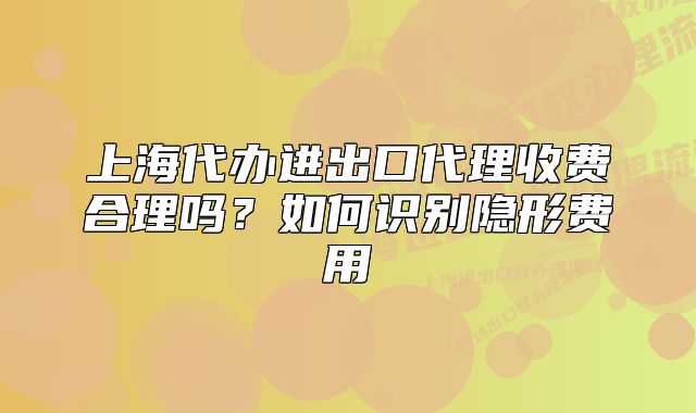 上海代办进出口代理收费合理吗?如何识别隐形费用