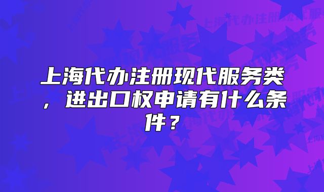 上海代办注册现代服务类,进出口权申请有什么条件?