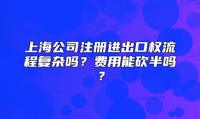 上海公司注册进出口权流程复杂吗?费用能砍半吗?